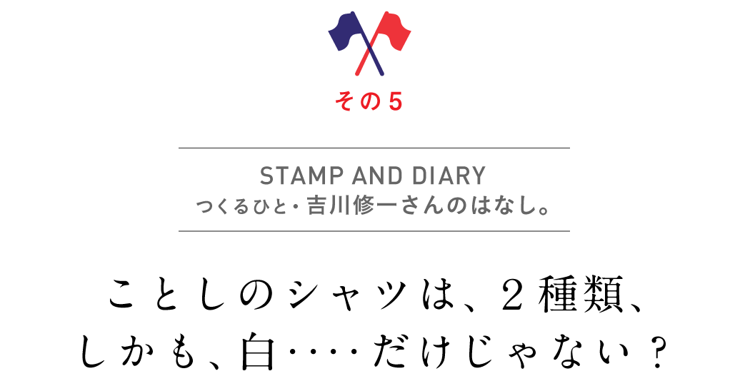 その５　STAMP & DIARY
      つくるひと・吉川修一さんのはなし。ことしのシャツは、２種類、しかも、白‥‥だけじゃない？