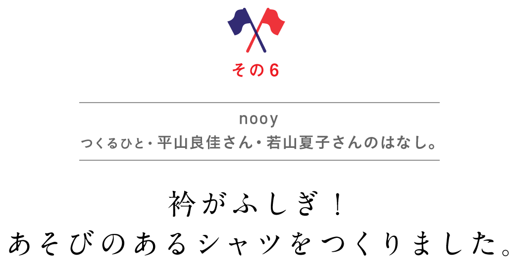 その６　nooy
      つくるひと・平山良佳さん・若山夏子さんのはなし。
      衿がふしぎ！　あそびのあるシャツをつくりました。