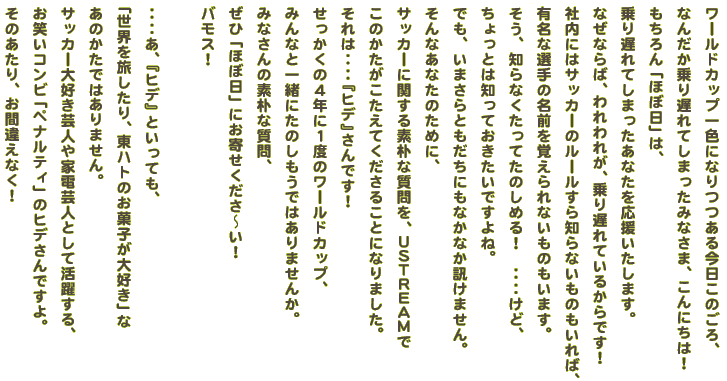 ワールドカップ一色になりつつある今日このごろ、 なんだか乗り遅れてしまったみなさま、こんにちは！ もちろん「ほぼ日」は、 乗り遅れてしまったあなたを応援いたします。 なぜならば、われわれが、乗り遅れているからです！ 社内にはサッカーのルールすら知らないものもいれば、 有名な選手の名前を覚えられないものもいます。 そう、知らなくたってたのしめる！　‥‥けど、 ちょっとは知っておきたいですよね。 でも、いまさらともだちにもなかなか訊けません。 そんなあなたのために、 サッカーに関する素朴な質問を、USTREAM で このかたがこたえてくださることになりました。 せっかくの４年に１度のワールドカップ、 みんなと一緒にたのしもうではありませんか。 みなさんの素朴な質問、 ぜひ「ほぼ日」にお寄せくださ〜い！ バモス！  ‥‥あ、『ヒデ』といっても、 「世界を旅したり、東ハトのお菓子が大好き」な あのかたではありません。 サッカー大好き芸人や家電芸人として活躍する、 お笑いコンビ「ペナルティ」のヒデさんですよ。 そのあたり、お間違えなく！