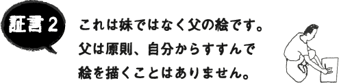 証言2 これは妹ではなく父の絵です。父は原則、自分からすすんで絵を描くことはありません。 証言2 これは妹ではなく父の絵です。父は原則、自分からすすんで絵を描くことはありません。