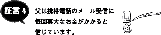 証言4 父は携帯電話のメール受信に毎回莫大なお金がかかると信じています。 証言4 父は携帯電話のメール受信に毎回莫大なお金がかかると信じています。
