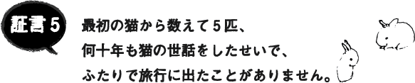 証言5 最初の猫から数えて5匹、何十年も猫の世話をしたせいで、ふたりで旅行に出たことがありません。 証言5 最初の猫から数えて5匹、何十年も猫の世話をしたせいで、ふたりで旅行に出たことがありません。