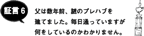 証言6 父は数年前、謎のプレハブを建てました。毎日通っていますが何をしているのかわかりません。 証言6 父は数年前、謎のプレハブを建てました。毎日通っていますが何をしているのかわかりません。