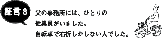証言8 父の事務所には、ひとりの 従業員がいました。自転車で右折しかしない人でした。 証言8 父の事務所には、ひとりの 従業員がいました。自転車で右折しかしない人でした。