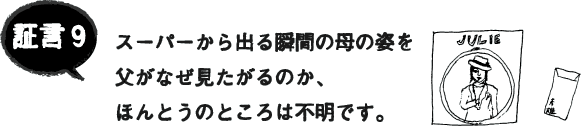 証言9 スーパーから出る瞬間の母の姿を父がなぜ見たがるのか、ほんとうのところは不明です。 証言9 スーパーから出る瞬間の母の姿を父がなぜ見たがるのか、ほんとうのところは不明です。