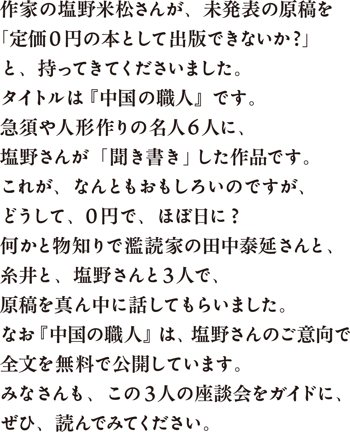 作家の塩野米松さんが、未発表の原稿を「定価0円の本として出版できないか?」と、持ってきてくださいました。タイトルは『中国の職人』です。急須や人形作りの名人6人に、塩野さんが「聞き書き」した作品です。これが、なんともおもしろいのですが、どうして、0円で、ほぼ日に?何かと物知りで濫読家の田中泰延さんと、糸井と、塩野さんと3人で、原稿を真ん中に話してもらいました。なお『中国の職人』は、塩野さんのご意向で全文を無料で公開しています。みなさんも、この3人の座談会をガイドに、ぜひ、読んでみてください。